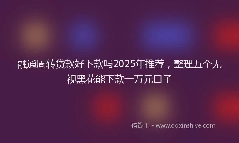 融通周转贷款好下款吗2025年推荐，整理五个无视黑花能下款一万元口子