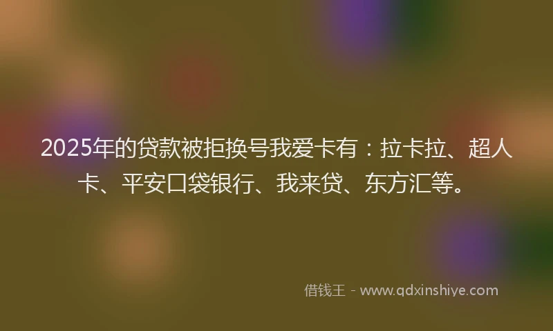 2025年的贷款被拒换号我爱卡有：拉卡拉、超人卡、平安口袋银行、我来贷、东方汇等。