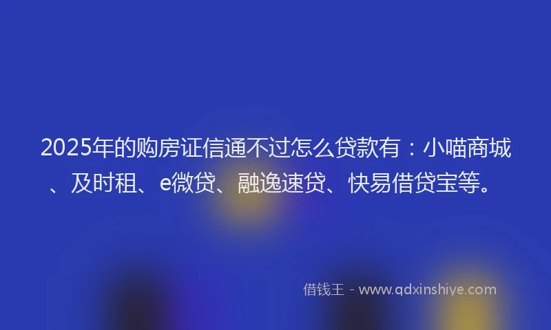 2025年的购房证信通不过怎么贷款有：小喵商城、及时租、e微贷、融逸速贷、快易借贷宝等。