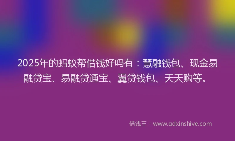 2025年的蚂蚁帮借钱好吗有：慧融钱包、现金易融贷宝、易融贷通宝、翼贷钱包、天天购等。