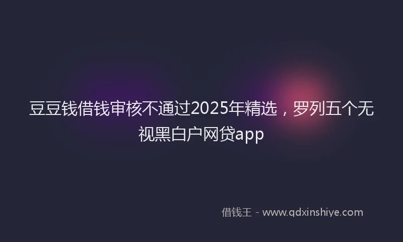 豆豆钱借钱审核不通过2025年精选，罗列五个无视黑白户网贷app