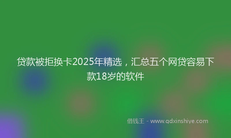 贷款被拒换卡2025年精选，汇总五个网贷容易下款18岁的软件