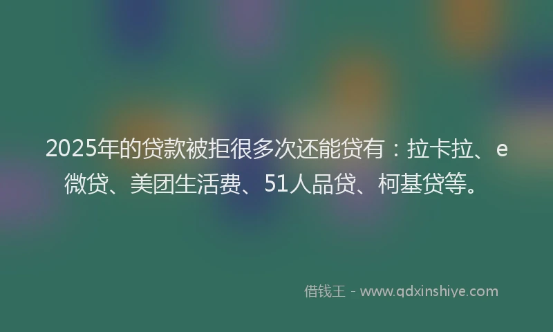2025年的贷款被拒很多次还能贷有：拉卡拉、e微贷、美团生活费、51人品贷、柯基贷等。