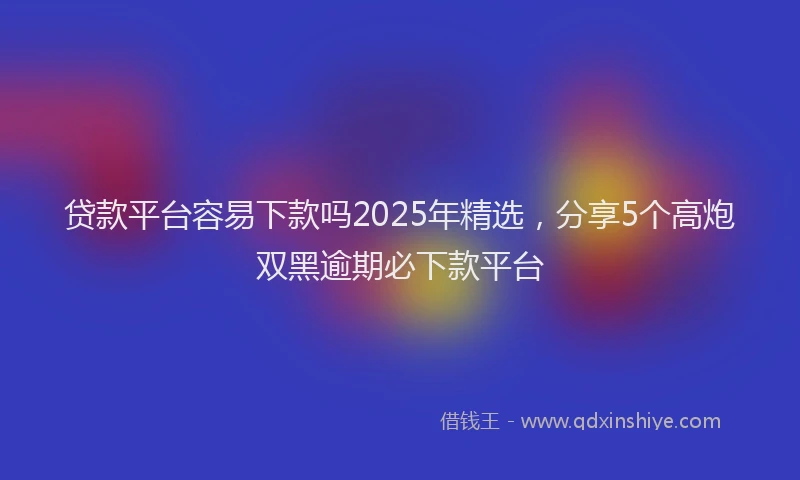 贷款平台容易下款吗2025年精选，分享5个高炮双黑逾期必下款平台