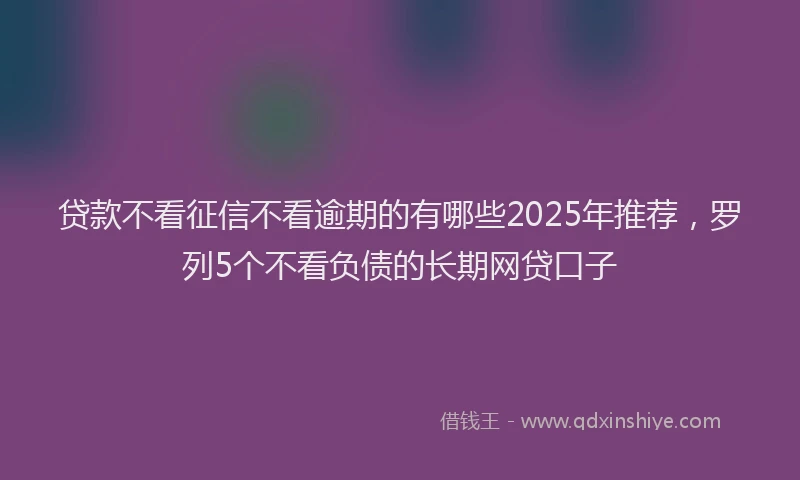 贷款不看征信不看逾期的有哪些2025年推荐，罗列5个不看负债的长期网贷口子