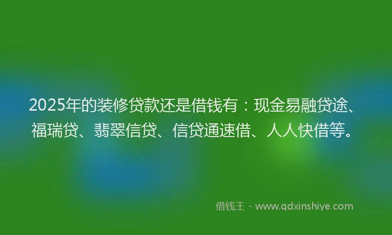 2025年的装修贷款还是借钱有：现金易融贷途、福瑞贷、翡翠信贷、信贷通速借、人人快借等。