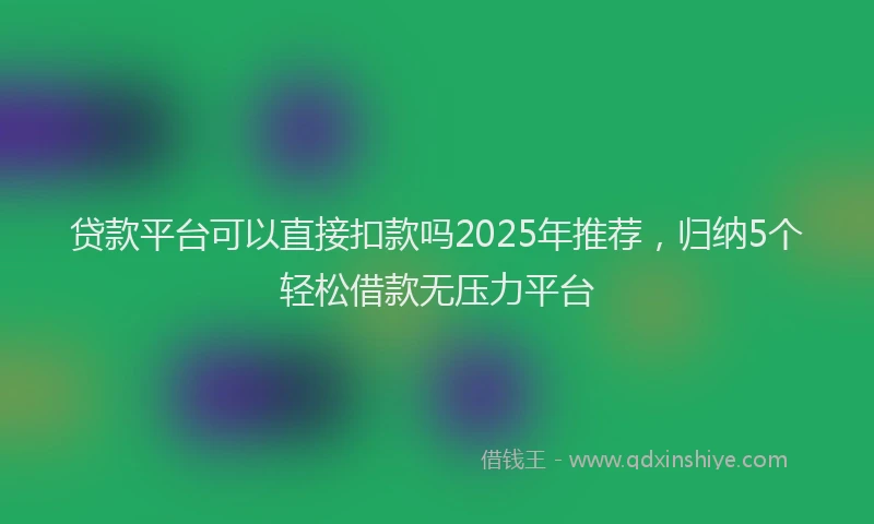 贷款平台可以直接扣款吗2025年推荐，归纳5个轻松借款无压力平台