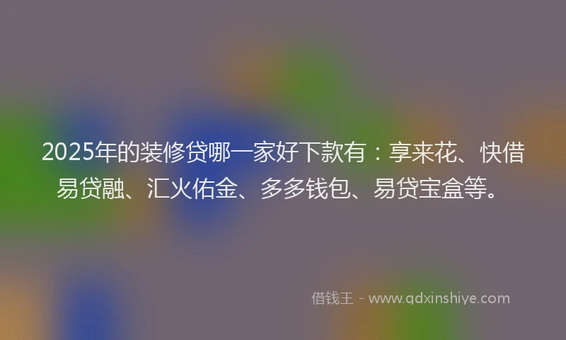 2025年的装修贷哪一家好下款有：享来花、快借易贷融、汇火佑金、多多钱包、易贷宝盒等。