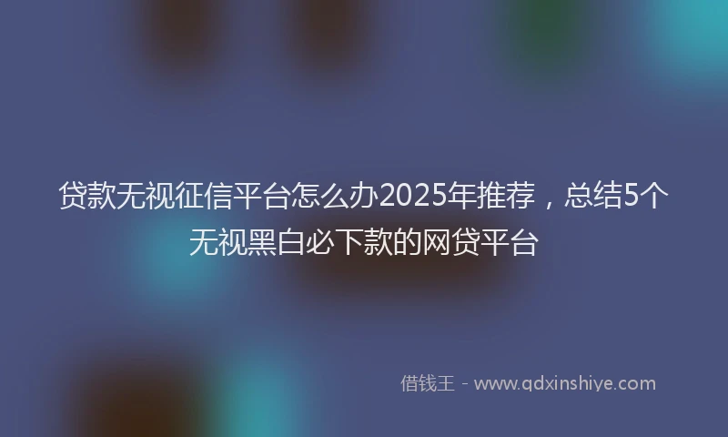 贷款无视征信平台怎么办2025年推荐，总结5个无视黑白必下款的网贷平台