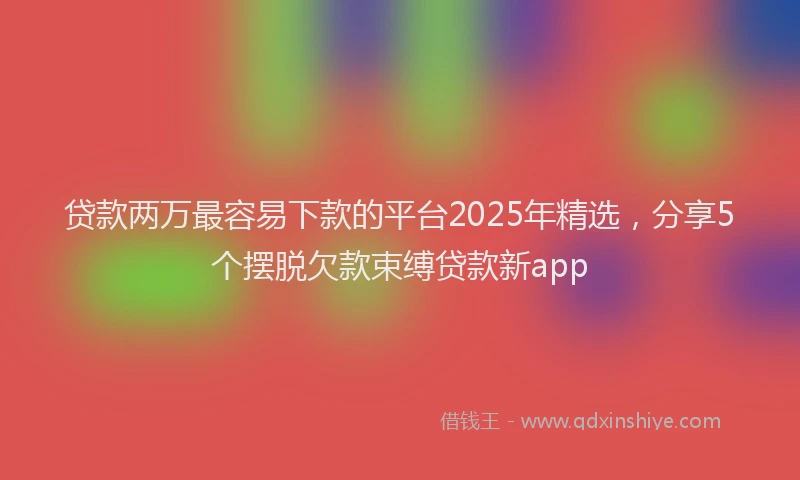 贷款两万最容易下款的平台2025年精选，分享5个摆脱欠款束缚贷款新app