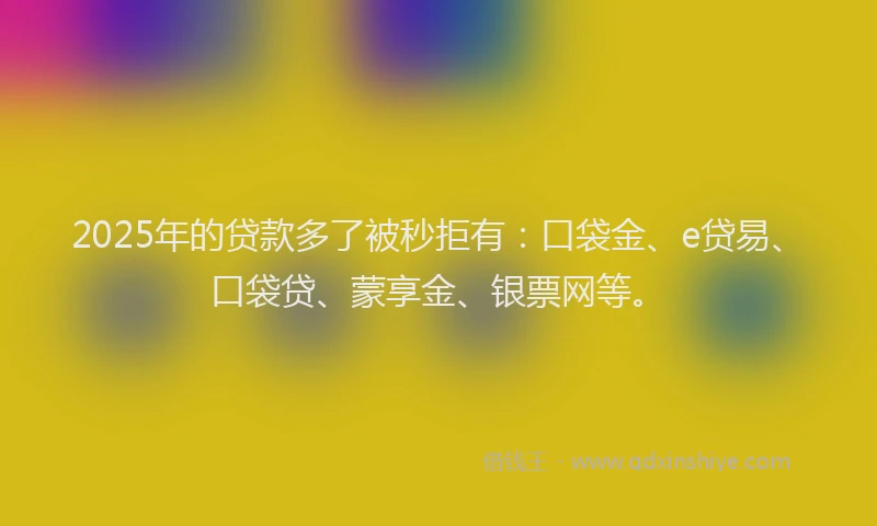 2025年的贷款多了被秒拒有：口袋金、e贷易、口袋贷、蒙享金、银票网等。