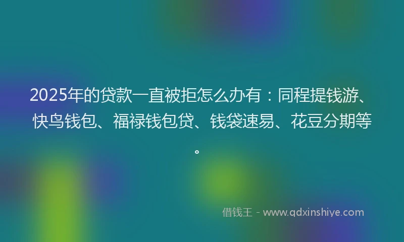 2025年的贷款一直被拒怎么办有：同程提钱游、快鸟钱包、福禄钱包贷、钱袋速易、花豆分期等。