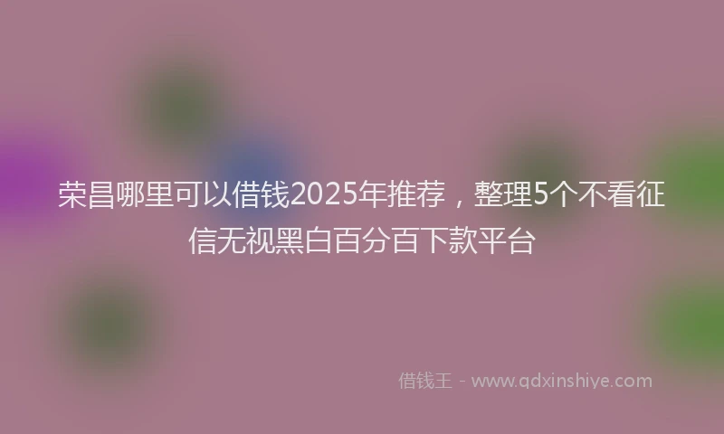 荣昌哪里可以借钱2025年推荐，整理5个不看征信无视黑白百分百下款平台