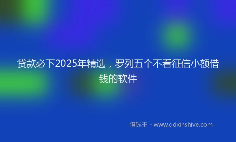 贷款必下2025年精选，罗列五个不看征信小额借钱的软件