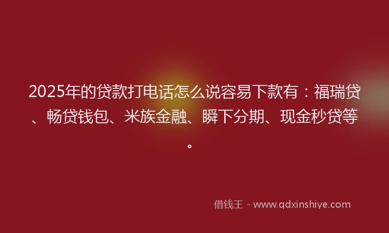 2025年的贷款打电话怎么说容易下款有：福瑞贷、畅贷钱包、米族金融、瞬下分期、现金秒贷等。