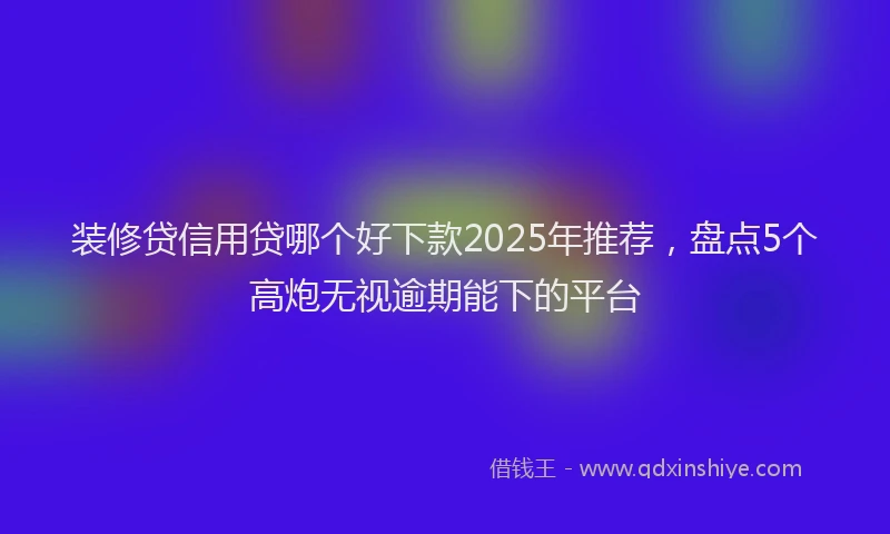 装修贷信用贷哪个好下款2025年推荐，盘点5个高炮无视逾期能下的平台