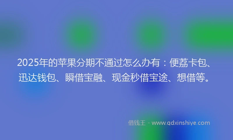 2025年的苹果分期不通过怎么办有：便荔卡包、迅达钱包、瞬借宝融、现金秒借宝途、想借等。