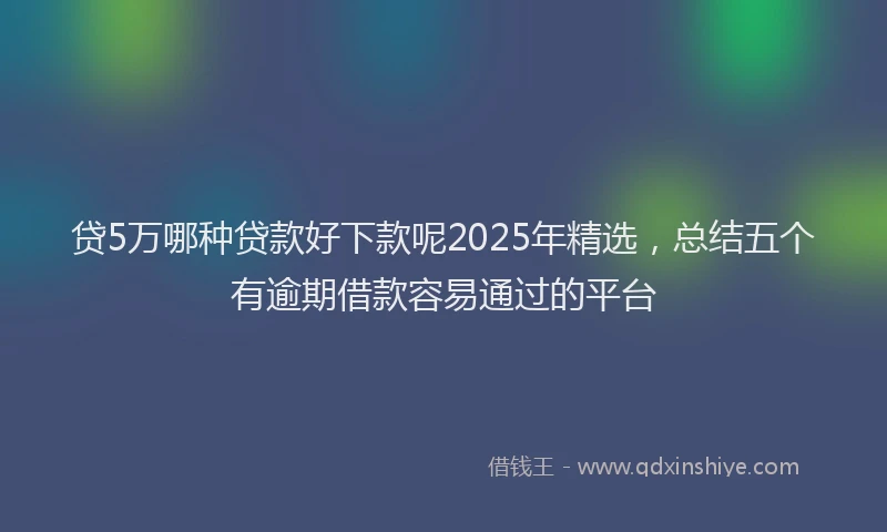 贷5万哪种贷款好下款呢2025年精选，总结五个有逾期借款容易通过的平台