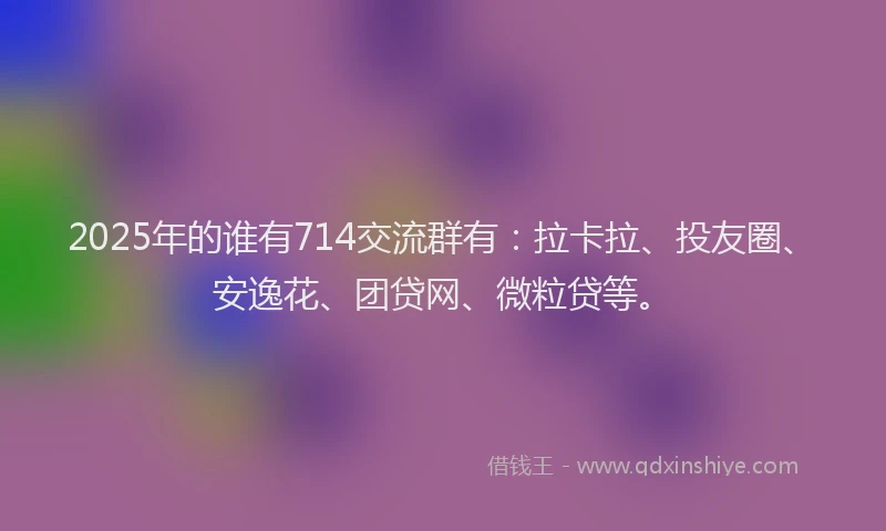 2025年的谁有714交流群有：拉卡拉、投友圈、安逸花、团贷网、微粒贷等。