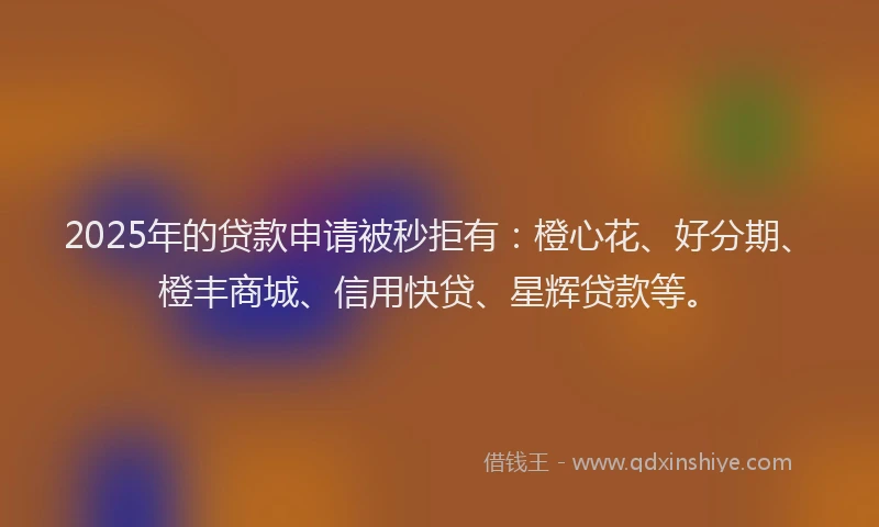 2025年的贷款申请被秒拒有：橙心花、好分期、橙丰商城、信用快贷、星辉贷款等。
