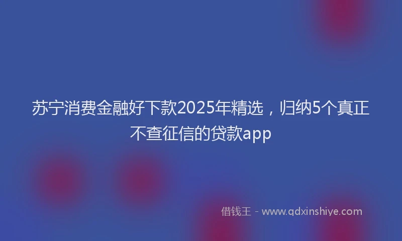 苏宁消费金融好下款2025年精选，归纳5个真正不查征信的贷款app