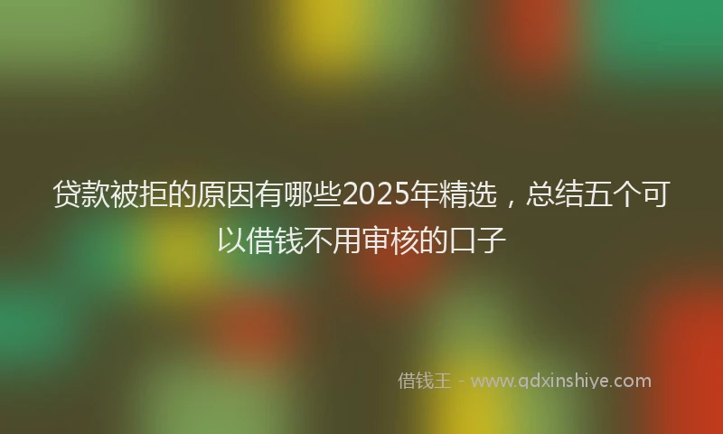 贷款被拒的原因有哪些2025年精选，总结五个可以借钱不用审核的口子