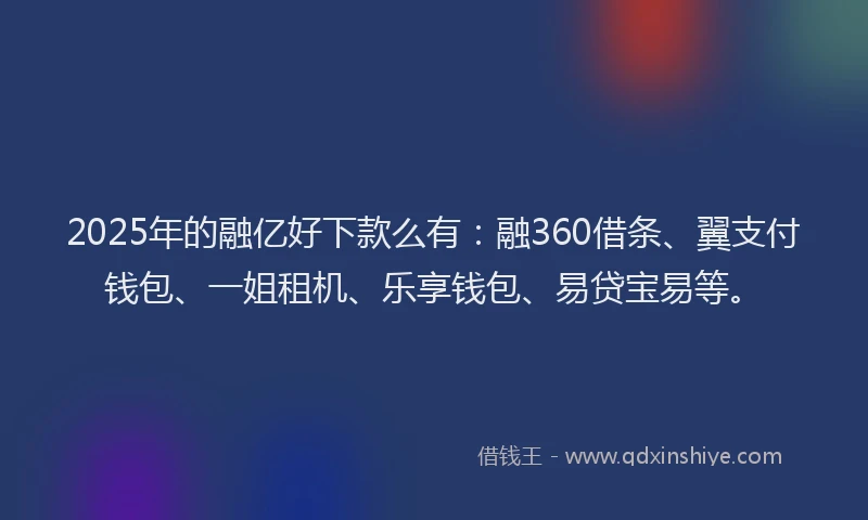 2025年的融亿好下款么有：融360借条、翼支付钱包、一姐租机、乐享钱包、易贷宝易等。