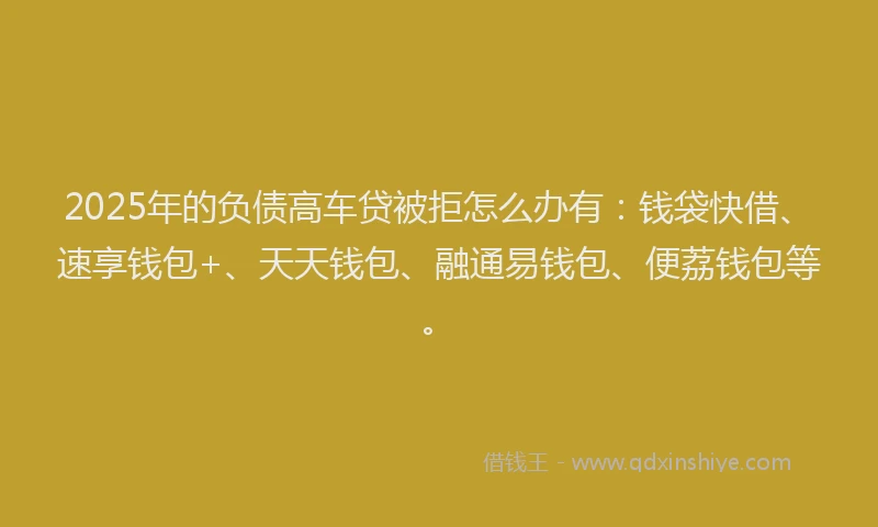 2025年的负债高车贷被拒怎么办有：钱袋快借、速享钱包+、天天钱包、融通易钱包、便荔钱包等。
