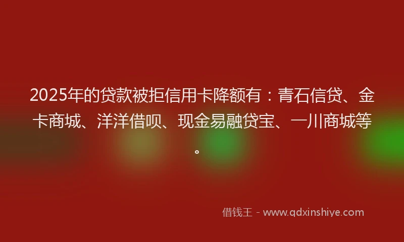 2025年的贷款被拒信用卡降额有：青石信贷、金卡商城、洋洋借呗、现金易融贷宝、一川商城等。