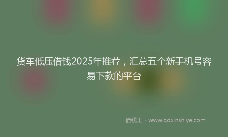 货车低压借钱2025年推荐，汇总五个新手机号容易下款的平台