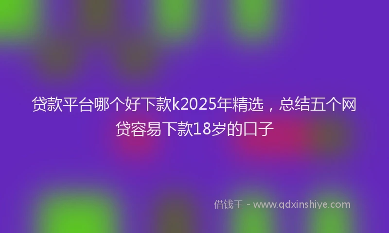 贷款平台哪个好下款k2025年精选，总结五个网贷容易下款18岁的口子