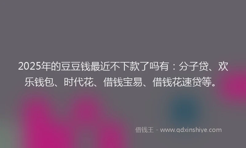 2025年的豆豆钱最近不下款了吗有：分子贷、欢乐钱包、时代花、借钱宝易、借钱花速贷等。