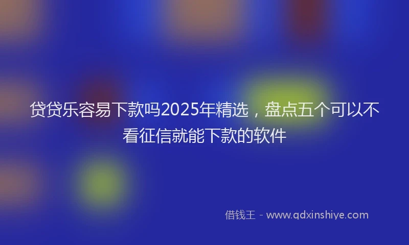 贷贷乐容易下款吗2025年精选，盘点五个可以不看征信就能下款的软件