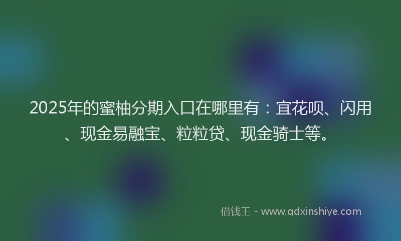2025年的蜜柚分期入口在哪里有：宜花呗、闪用、现金易融宝、粒粒贷、现金骑士等。