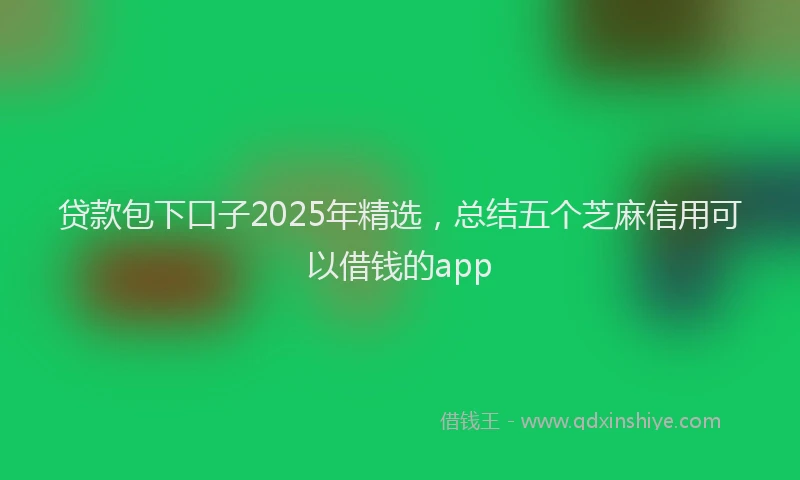 贷款包下口子2025年精选，总结五个芝麻信用可以借钱的app