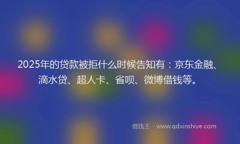 2025年的贷款被拒什么时候告知有：京东金融、滴水贷、超人卡、省呗、微博借钱等。