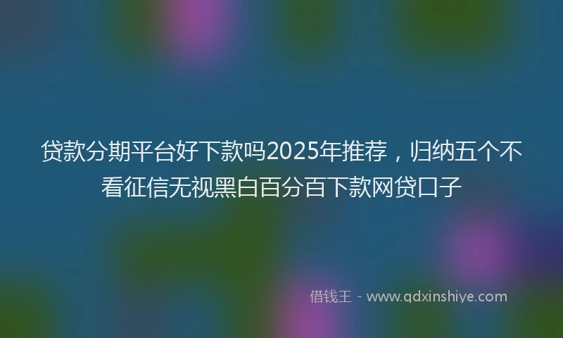 贷款分期平台好下款吗2025年推荐，归纳五个不看征信无视黑白百分百下款网贷口子