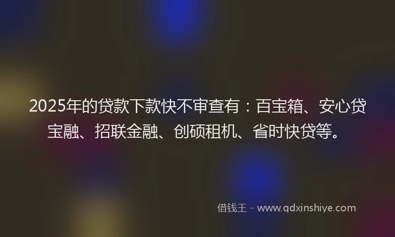 2025年的贷款下款快不审查有：百宝箱、安心贷宝融、招联金融、创硕租机、省时快贷等。