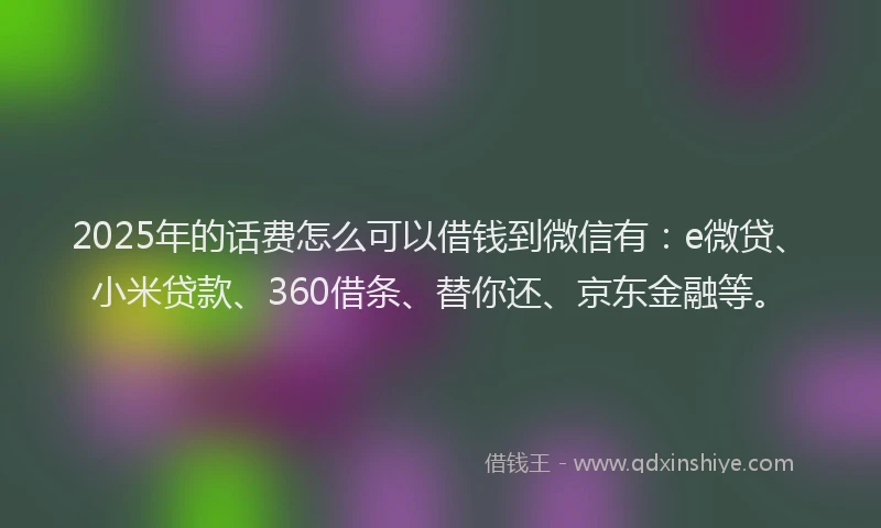 2025年的话费怎么可以借钱到微信有：e微贷、小米贷款、360借条、替你还、京东金融等。