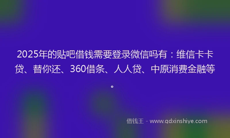 2025年的贴吧借钱需要登录微信吗有：维信卡卡贷、替你还、360借条、人人贷、中原消费金融等。