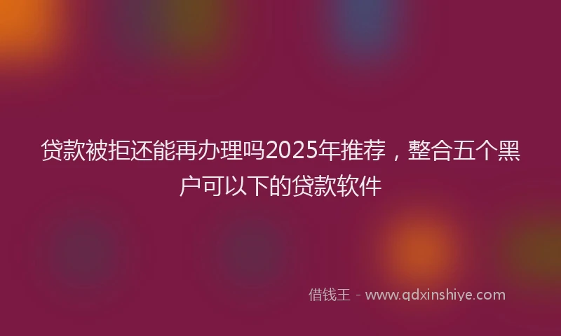 贷款被拒还能再办理吗2025年推荐，整合五个黑户可以下的贷款软件