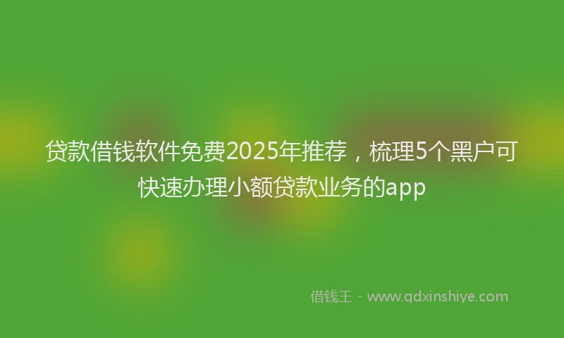 贷款借钱软件免费2025年推荐，梳理5个黑户可快速办理小额贷款业务的app