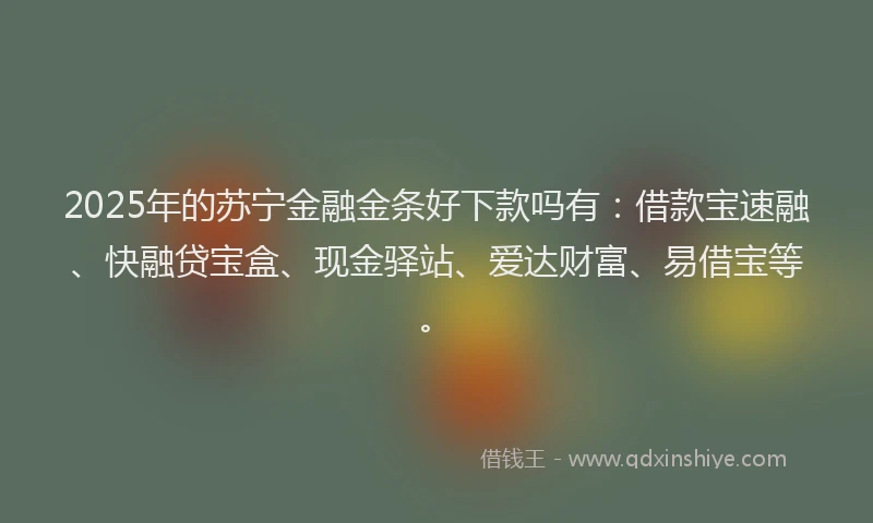 2025年的苏宁金融金条好下款吗有：借款宝速融、快融贷宝盒、现金驿站、爱达财富、易借宝等。
