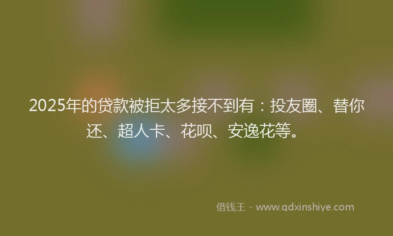 2025年的贷款被拒太多接不到有：投友圈、替你还、超人卡、花呗、安逸花等。