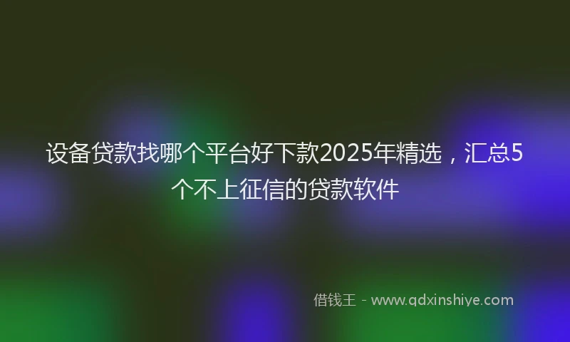 设备贷款找哪个平台好下款2025年精选，汇总5个不上征信的贷款软件