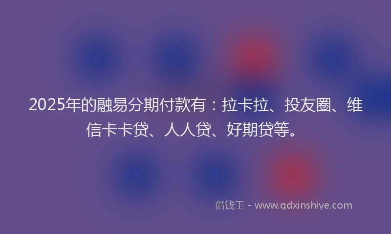 2025年的融易分期付款有：拉卡拉、投友圈、维信卡卡贷、人人贷、好期贷等。