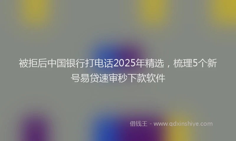 被拒后中国银行打电话2025年精选，梳理5个新号易贷速审秒下款软件