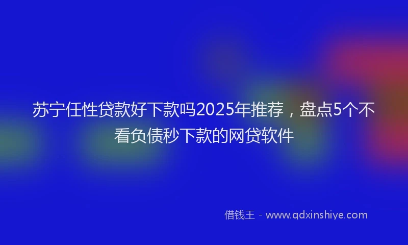 苏宁任性贷款好下款吗2025年推荐，盘点5个不看负债秒下款的网贷软件