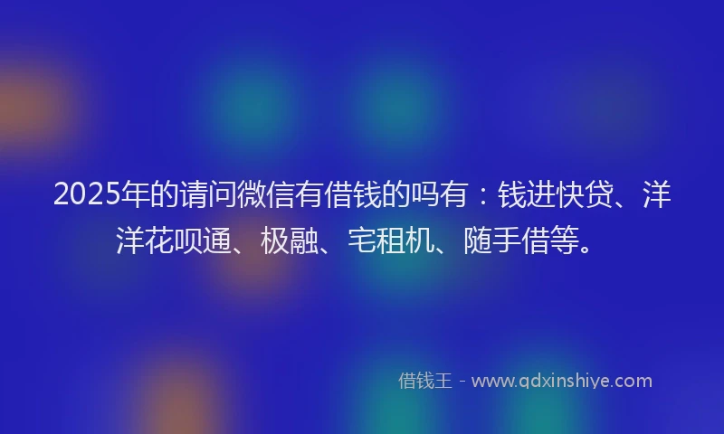 2025年的请问微信有借钱的吗有：钱进快贷、洋洋花呗通、极融、宅租机、随手借等。