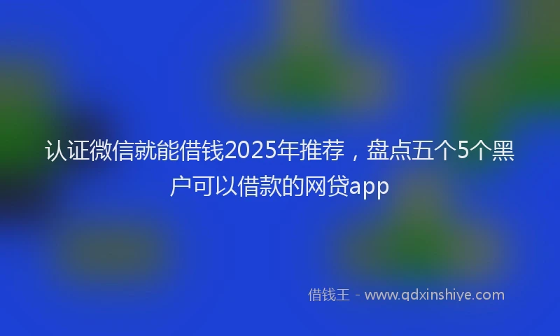 认证微信就能借钱2025年推荐，盘点五个5个黑户可以借款的网贷app